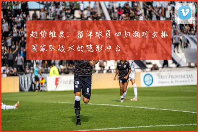 趋势维度：留洋球员回归潮对女排国家队战术的隐形冲击