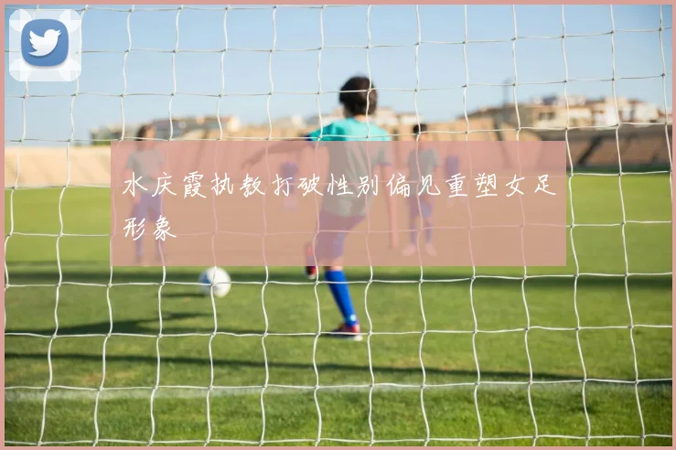 水庆霞执教打破性别偏见重塑女足形象