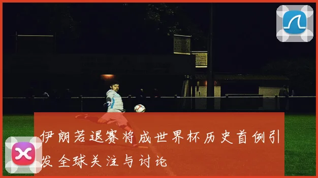 伊朗若退赛将成世界杯历史首例引发全球关注与讨论