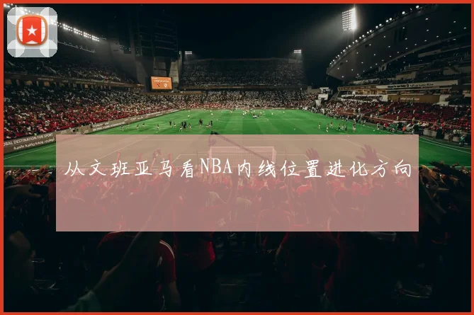 从文班亚马看NBA内线位置进化方向
