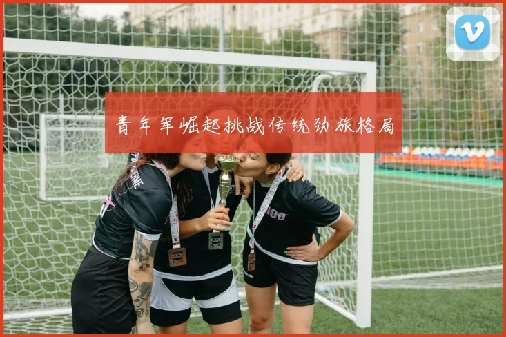 青年军崛起挑战传统劲旅格局