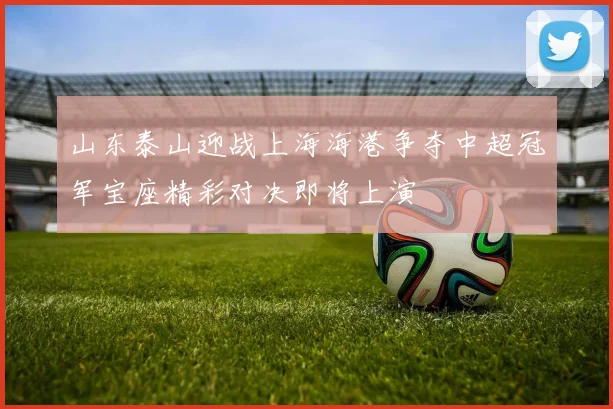 山东泰山迎战上海海港争夺中超冠军宝座精彩对决即将上演