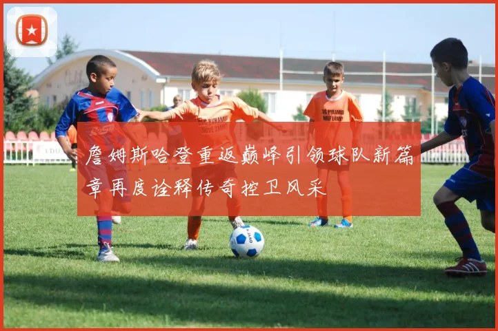 詹姆斯哈登重返巅峰引领球队新篇章再度诠释传奇控卫风采