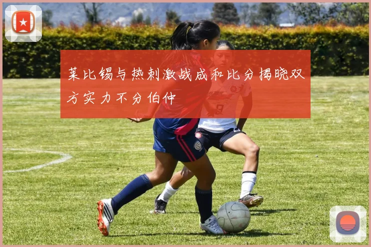 莱比锡与热刺激战成和比分揭晓双方实力不分伯仲