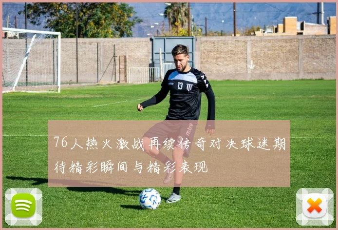 76人热火激战再续传奇对决球迷期待精彩瞬间与精彩表现