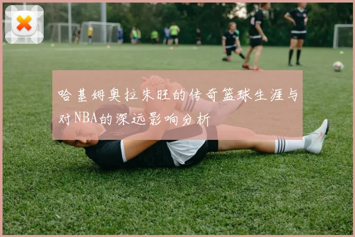 哈基姆奥拉朱旺的传奇篮球生涯与对NBA的深远影响分析