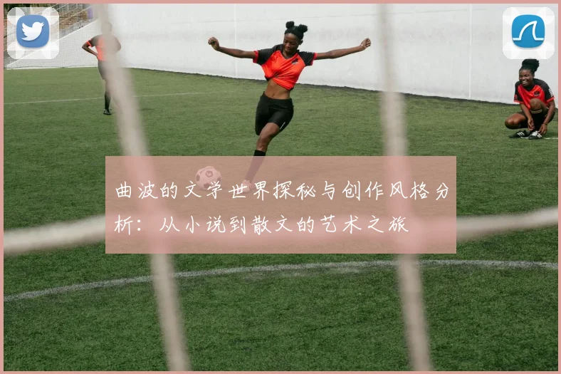 曲波的文学世界探秘与创作风格分析：从小说到散文的艺术之旅
