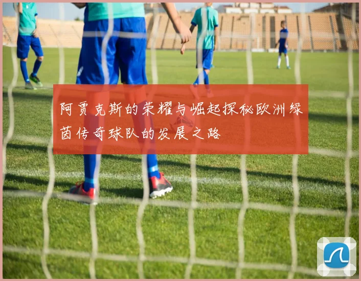 阿贾克斯的荣耀与崛起探秘欧洲绿茵传奇球队的发展之路