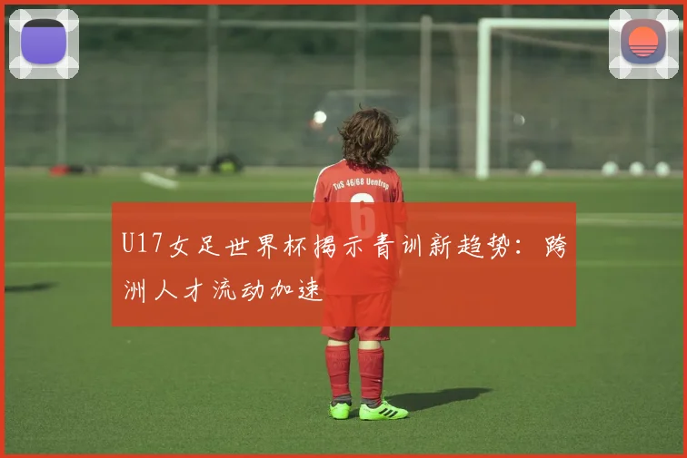 U17女足世界杯揭示青训新趋势：跨洲人才流动加速