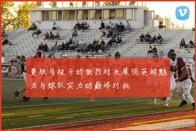 曼联与纽卡的激烈对决展现英超魅力与球队实力的巅峰对抗