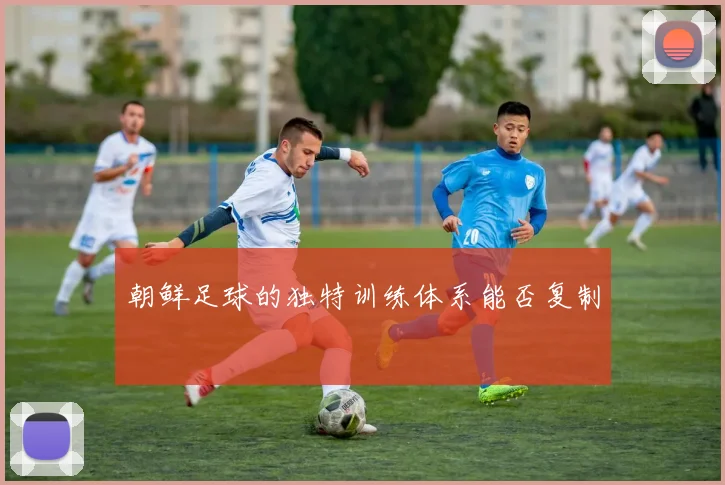 朝鲜足球的独特训练体系能否复制