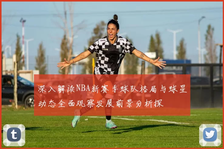 深入解读NBA新赛季球队格局与球星动态全面观察发展前景分析探