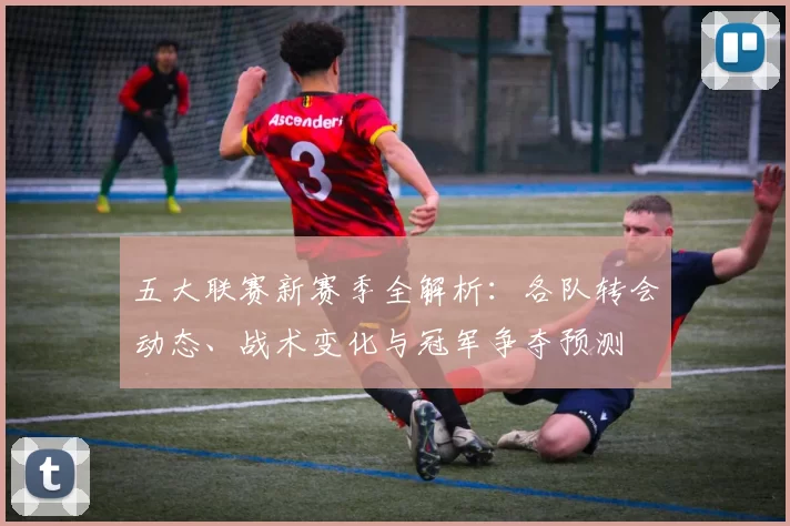 五大联赛新赛季全解析：各队转会动态、战术变化与冠军争夺预测