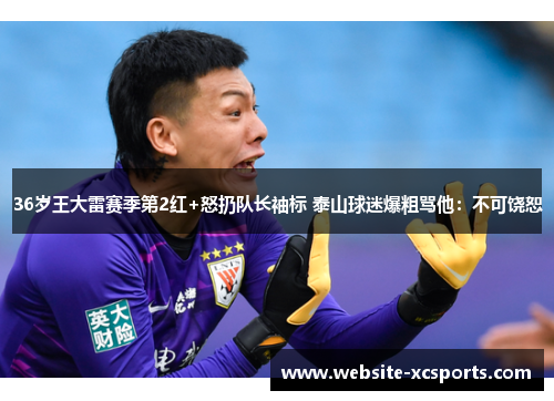 36岁王大雷赛季第2红+怒扔队长袖标 泰山球迷爆粗骂他:不可饶恕